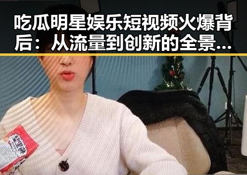 吃瓜明星娱乐短视频火爆背后：从流量到创新的全景回顾