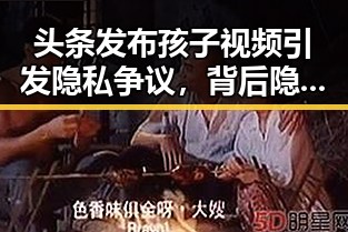 头条发布孩子视频引发隐私争议，背后隐藏的社交焦虑与信任危机